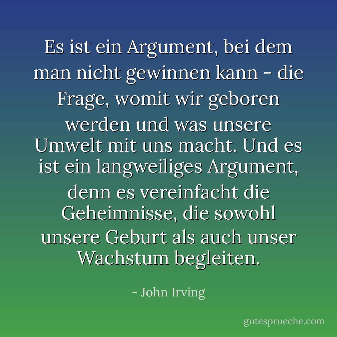 Es ist ein Argument, bei dem man nicht gewinnen kann - die Frage, womit wir geboren werden und was unsere Umwelt mit uns macht. Und es ist ein langweiliges Argument, denn es vereinfacht die Geheimnisse, die sowohl unsere Geburt als auch unser Wachstum begleiten. - John Irving<