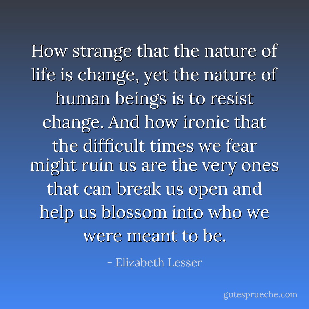 How strange that the nature of life is change, yet the nature of human beings is to resist change. And how ironic that the difficult times we fear might ruin us are the very ones that can break us open and help us blossom into who we were meant to be. - Elizabeth Lesser