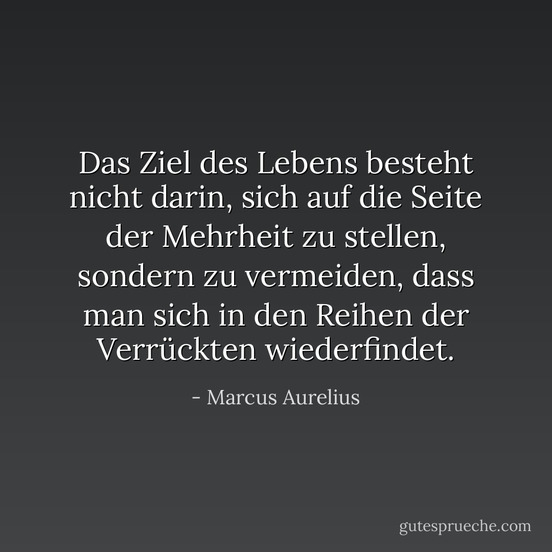 Das Ziel des Lebens besteht nicht darin, sich auf die Seite der Mehrheit zu stellen, sondern zu vermeiden, dass man sich in den Reihen der Verrückten wiederfindet. - Marcus Aurelius<