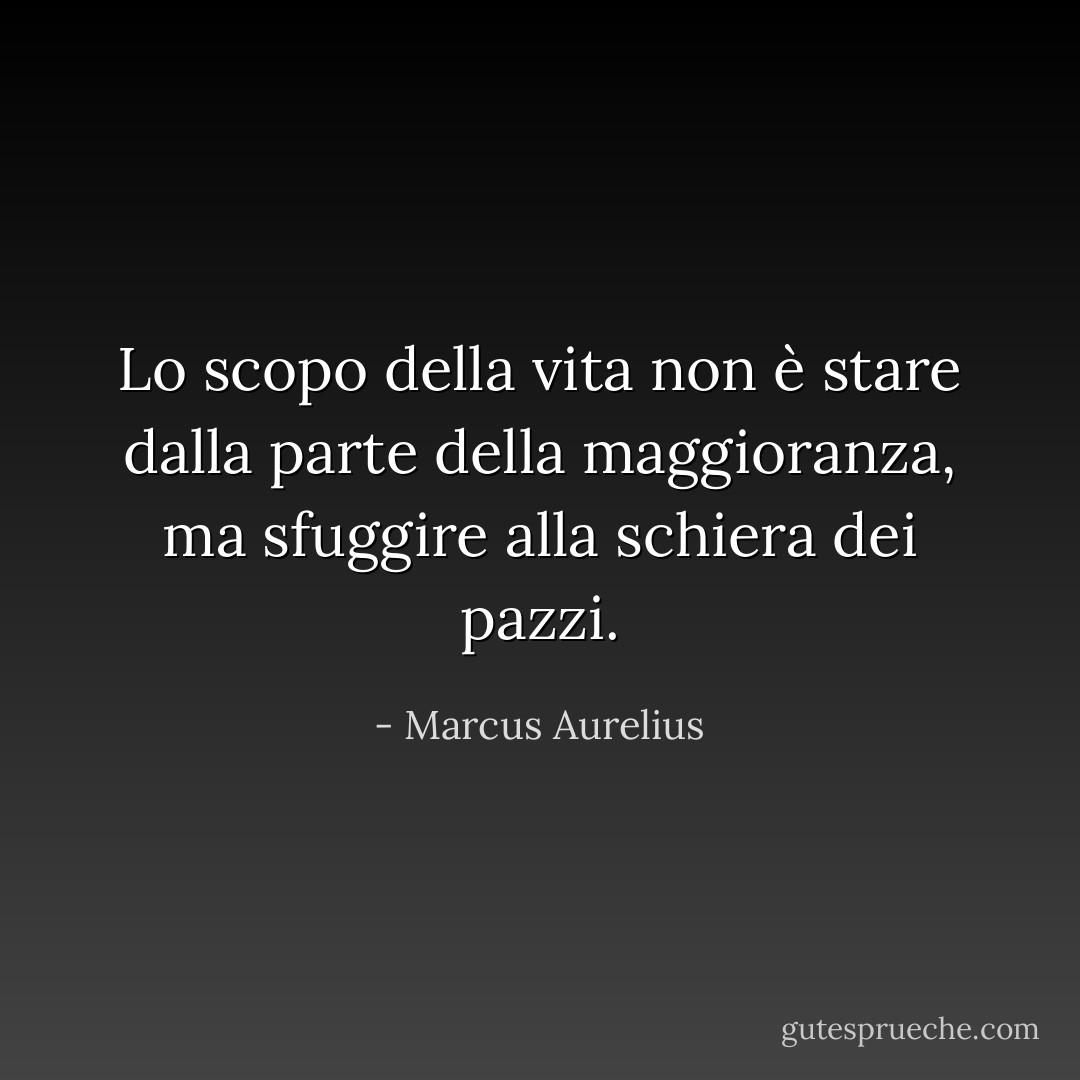 Lo scopo della vita non è stare dalla parte della maggioranza, ma sfuggire alla schiera dei pazzi. - Marcus Aurelius