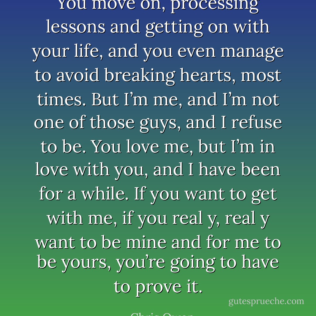 You move on, processing lessons and getting on with your life, and you even manage to avoid breaking hearts, most times. But I’m me, and I’m not one of those guys, and I refuse to be. You love me, but I’m in love with you, and I have been for a while. If you want to get with me, if you real y, real y want to be mine and for me to be yours, you’re going to have to prove it. - Chris Owen