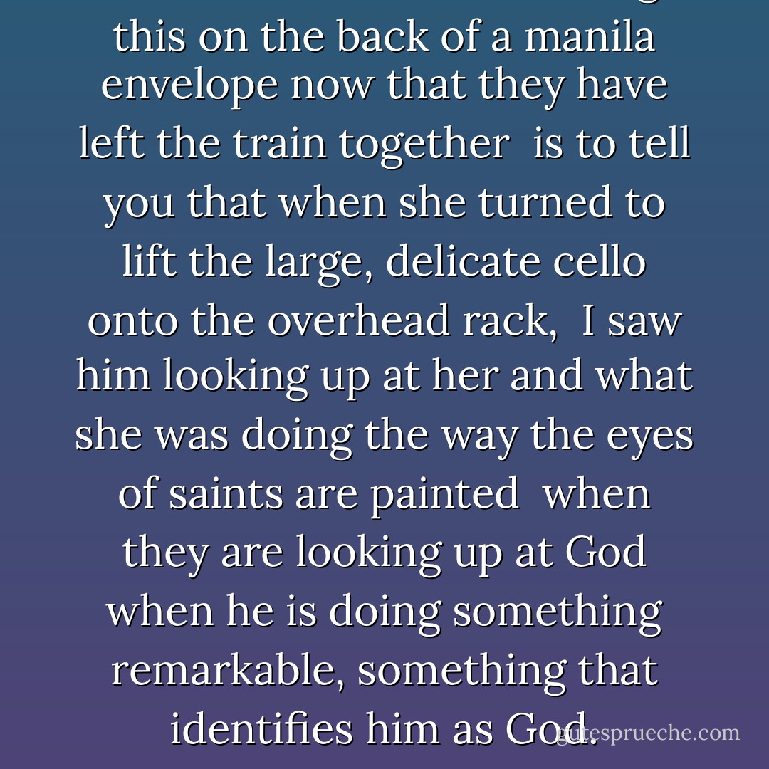 And the reason I am writing this<br />on the back of a manila envelope<br />now that they have left the train together<br /><br />is to tell you that when she turned<br />to lift the large, delicate cello<br />onto the overhead rack,<br /><br />I saw him looking up at her<br />and what she was doing<br />the way the eyes of saints are painted<br /><br />when they are looking up at God<br />when he is doing something remarkable,<br />something that identifies him as God. - Billy Collins