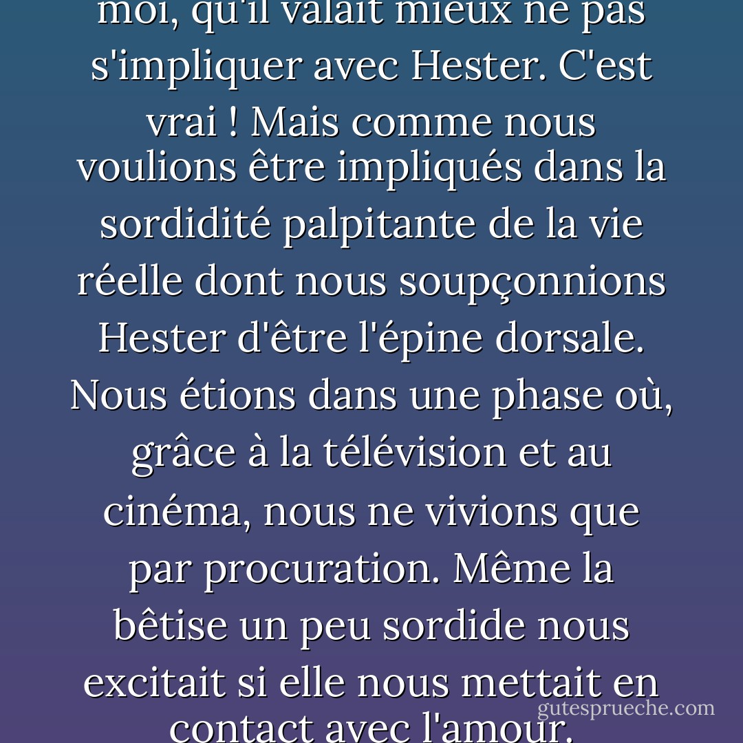 Dan nous a dit, à Owen et à moi, qu'il valait mieux ne pas s'impliquer avec Hester. C'est vrai ! Mais comme nous voulions être impliqués dans la sordidité palpitante de la vie réelle dont nous soupçonnions Hester d'être l'épine dorsale. Nous étions dans une phase où, grâce à la télévision et au cinéma, nous ne vivions que par procuration. Même la bêtise un peu sordide nous excitait si elle nous mettait en contact avec l'amour. - John Irving
