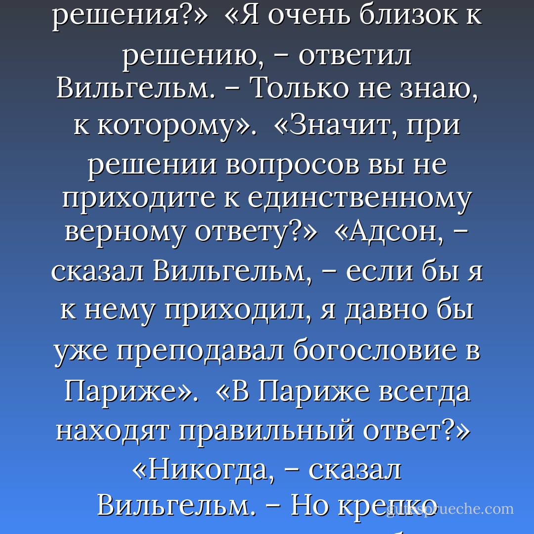 «Так что же, – осмелился я спросить, – вы еще далеки от решения?»<br /><br />«Я очень близок к решению, – ответил Вильгельм. – Только не знаю, к которому».<br /><br />«Значит, при решении вопросов вы не приходите к единственному верному ответу?»<br /><br />«Адсон, – сказал Вильгельм, – если бы я к нему приходил, я давно бы уже преподавал богословие в Париже».<br /><br />«В Париже всегда находят правильный ответ?»<br /><br />«Никогда, – сказал Вильгельм. – Но крепко держатся за свои ошибки». - Umberto Eco