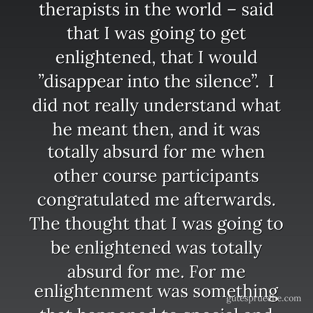 When I did a therapist education in USA 1984, one of the course leaders – who had given personal and spiritual guidance to thousands of seekers of truth from all over the world, and who I consider to be one of the best spiritual therapists in the world – said that I was going to get enlightened, that I would ”disappear into the silence”. <br />I did not really understand what he meant then, and it was totally absurd for me when other course participants congratulated me afterwards. The thought that I was going to be enlightened was totally absurd for me. For me enlightenment was something that happened to special and chosen persons like Osho, Buddha, Jesus, Lao-Tzu and Krishnamurti. I did not feel either special or chosen. I did not feel worthy of being enlightened. - Swami Dhyan Giten