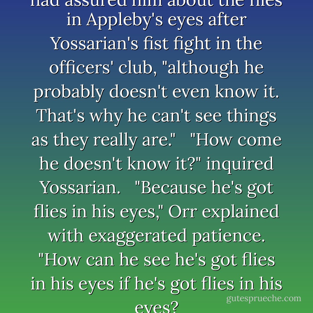 Oh, they're there all right," Orr had assured him about the flies in Appleby's eyes after Yossarian's fist fight in the officers' club, "although he probably doesn't even know it. That's why he can't see things as they really are." <br /><br />"How come he doesn't know it?" inquired Yossarian. <br /><br />"Because he's got flies in his eyes," Orr explained with exaggerated patience. "How can he see he's got flies in his eyes if he's got flies in his eyes? - Joseph Heller