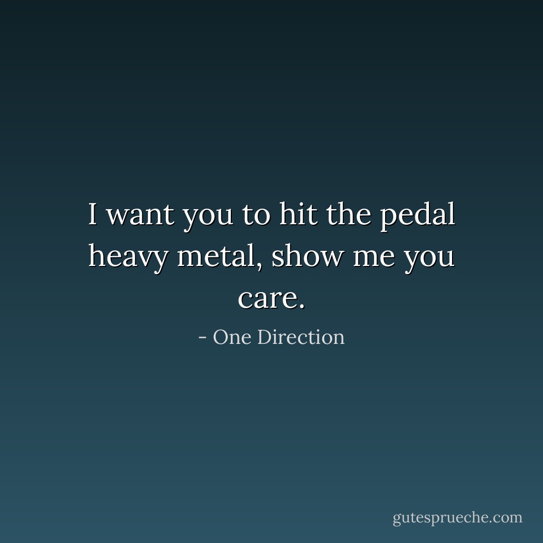 I want you to hit the pedal heavy metal, show me you care. - One Direction