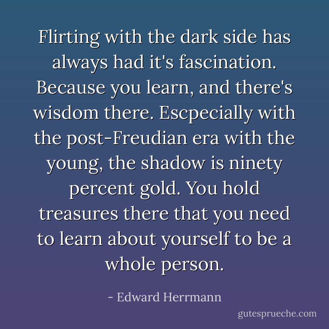Flirting with the dark side has always had it's fascination. Because you learn, and there's wisdom there. Escpecially with the post-Freudian era with the young, the shadow is ninety percent gold. You hold treasures there that you need to learn about yourself to be a whole person. - Edward Herrmann