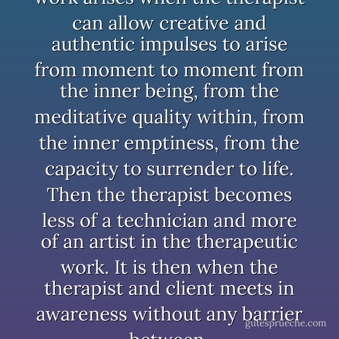 Spontaneity in the therapeutic work arises when the therapist can allow creative and authentic impulses to arise from moment to moment from the inner being, from the meditative quality within, from the inner emptiness, from the capacity to surrender to life. Then the therapist becomes less of a technician and more of an artist in the therapeutic work. It is then when the therapist and client meets in awareness without any barrier between. - Swami Dhyan Giten
