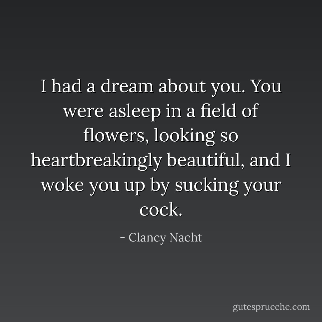 I had a dream about you. You were asleep in a field of flowers, looking so heartbreakingly beautiful, and I woke you up by sucking your cock. - Clancy Nacht
