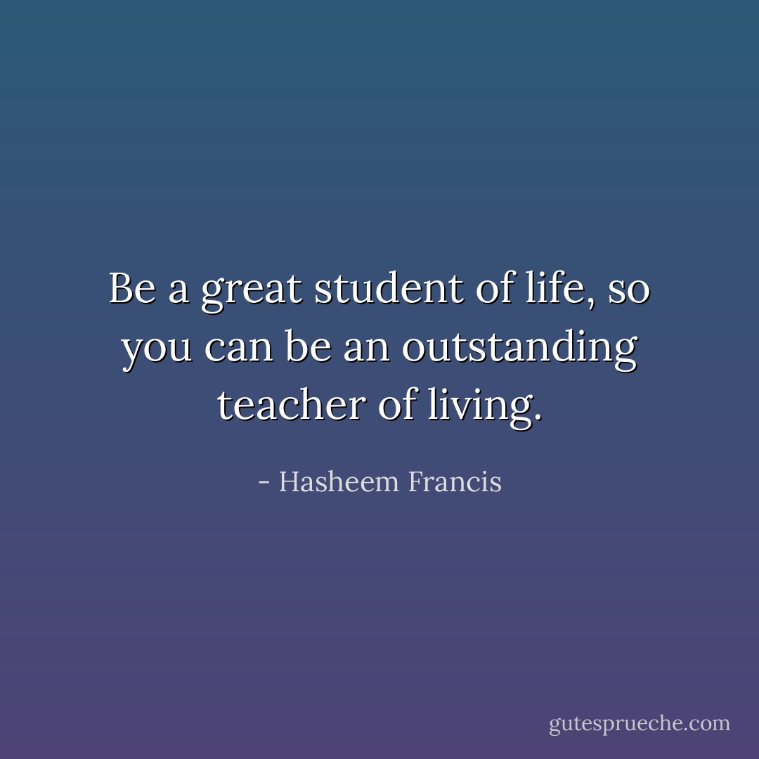 Be a great student of life, so you can be an outstanding teacher of living. - Hasheem Francis