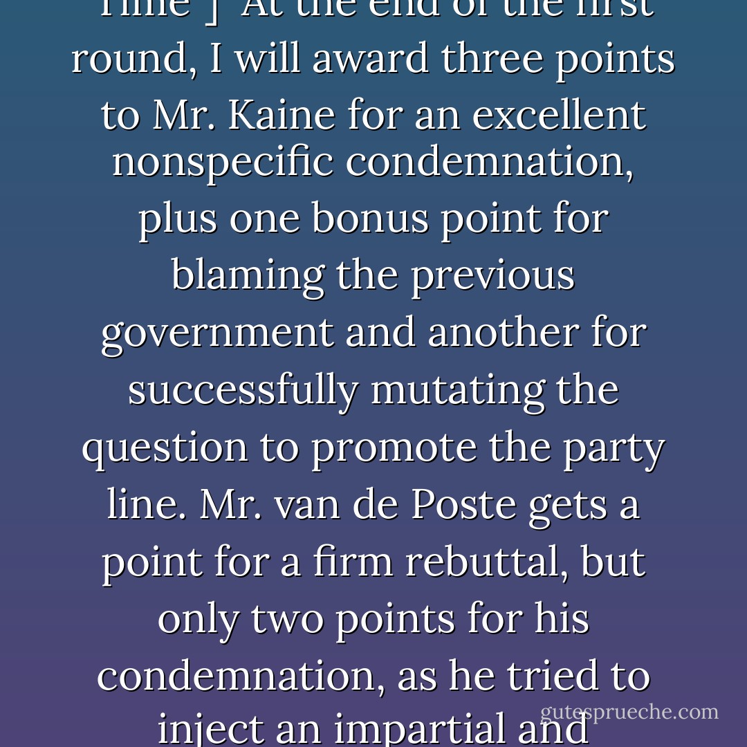 [from the television show,"Evade the Question Time"]<br /><br />At the end of the first round, I will award three points to Mr. Kaine for an excellent nonspecific condemnation, plus one bonus point for blaming the previous government and another for successfully mutating the question to promote the party line. Mr. van de Poste gets a point for a firm rebuttal, but only two points for his condemnation, as he tried to inject an impartial and intelligent observation. - Jasper Fforde