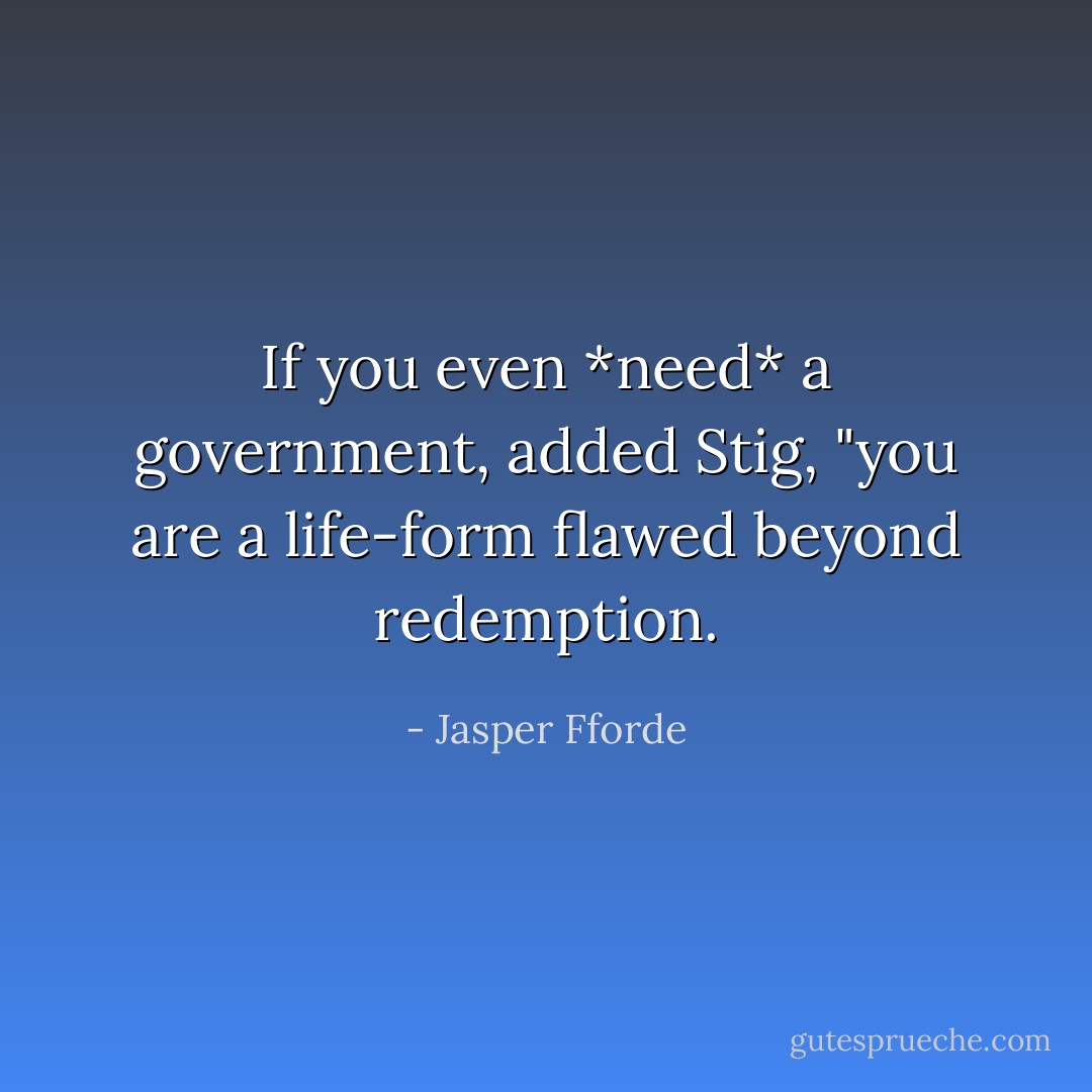 If you even *need* a government, added Stig, "you are a life-form flawed beyond redemption. - Jasper Fforde