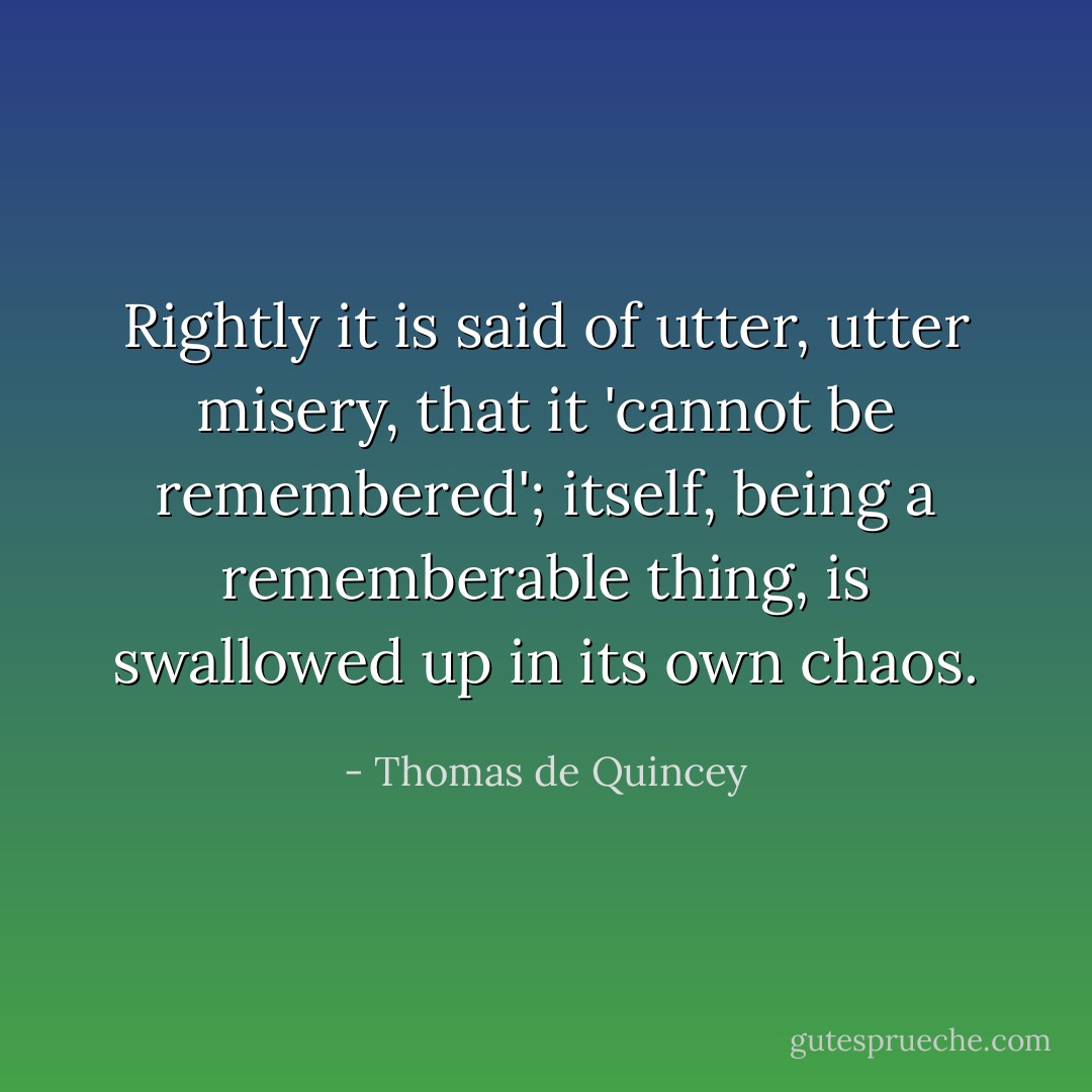 Rightly it is said of utter, utter misery, that it 'cannot be remembered'; itself, being a rememberable thing, is swallowed up in its own chaos. - Thomas de Quincey