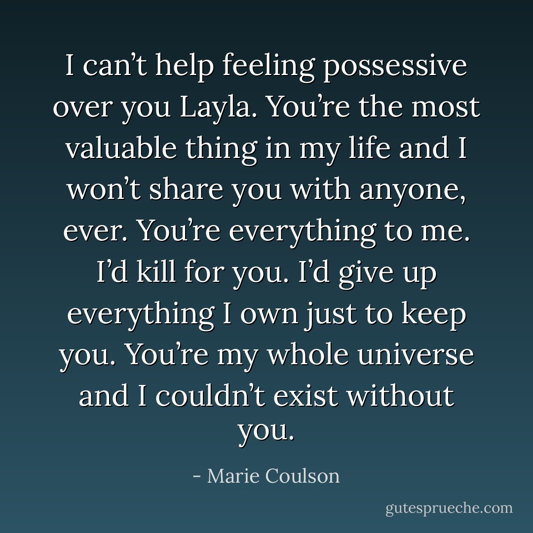 I can’t help feeling possessive over you Layla. You’re the most valuable thing in my life and I won’t share you with anyone, ever. You’re everything to me. I’d kill for you. I’d give up everything I own just to keep you. You’re my whole universe and I couldn’t exist without you. - Marie Coulson