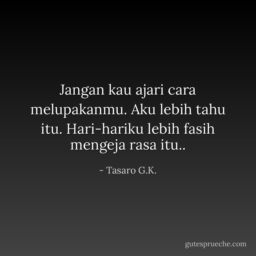 Jangan kau ajari cara melupakanmu. Aku lebih tahu itu. Hari-hariku lebih fasih mengeja rasa itu.. - Tasaro G.K.