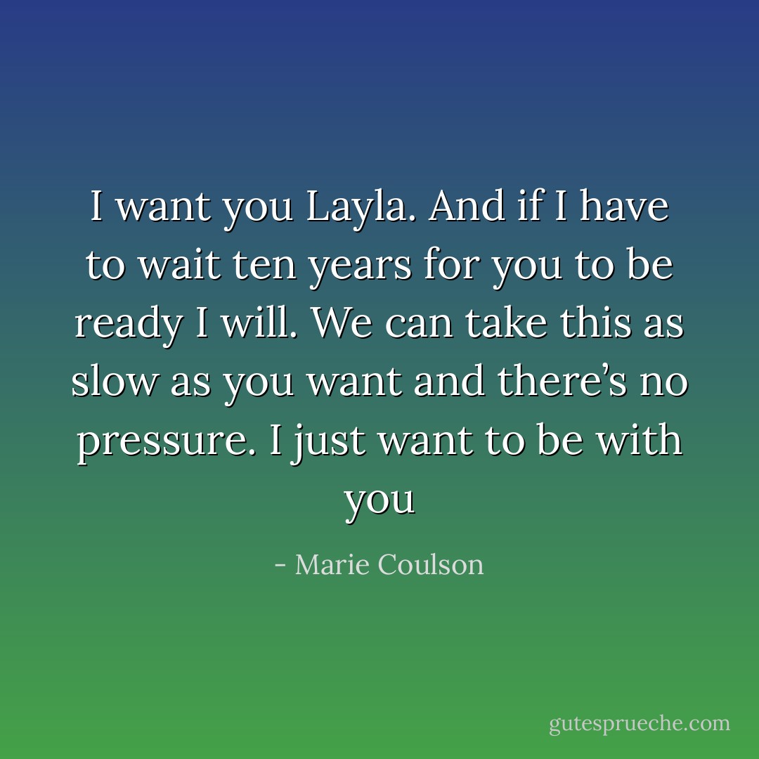 I want you Layla. And if I have to wait ten years for you to be ready I will. We can take this as slow as you want and there’s no pressure. I just want to be with you - Marie Coulson