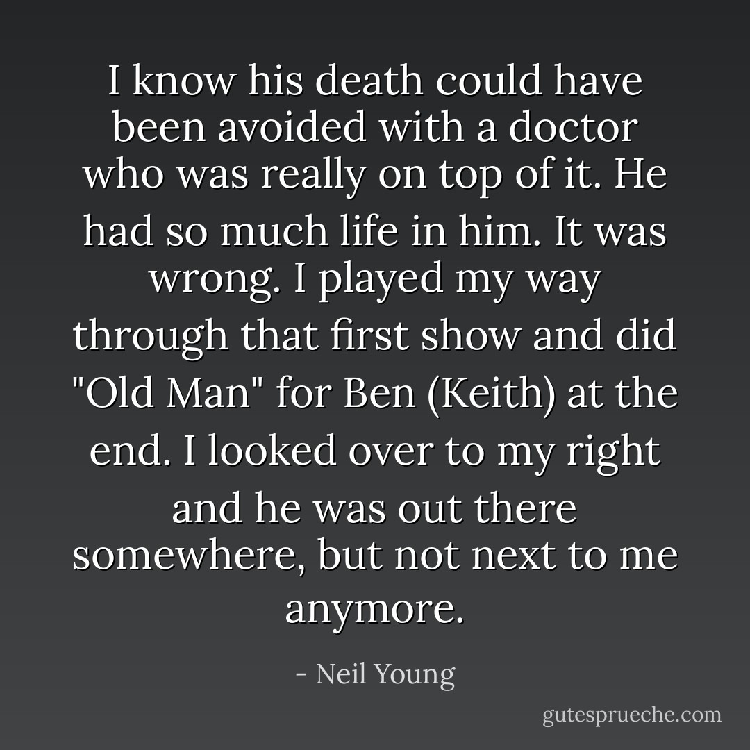 I know his death could have been avoided with a doctor who was really on top of it. He had so much life in him. It was wrong. I played my way through that first show and did "Old Man" for Ben (Keith) at the end. I looked over to my right and he was out there somewhere, but not next to me anymore. - Neil Young