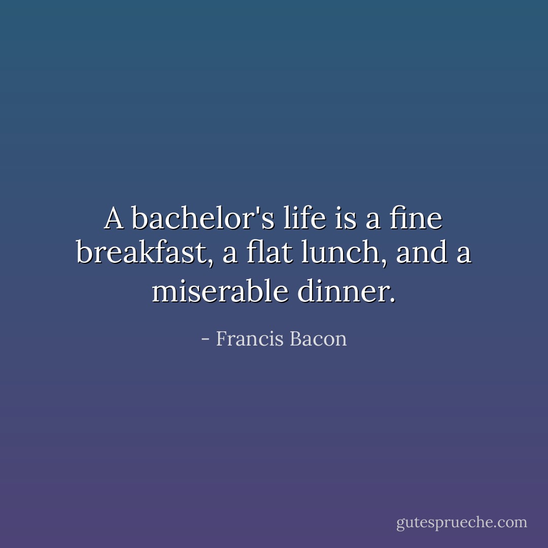 A bachelor's life is a fine breakfast, a flat lunch, and a miserable dinner. - Francis Bacon