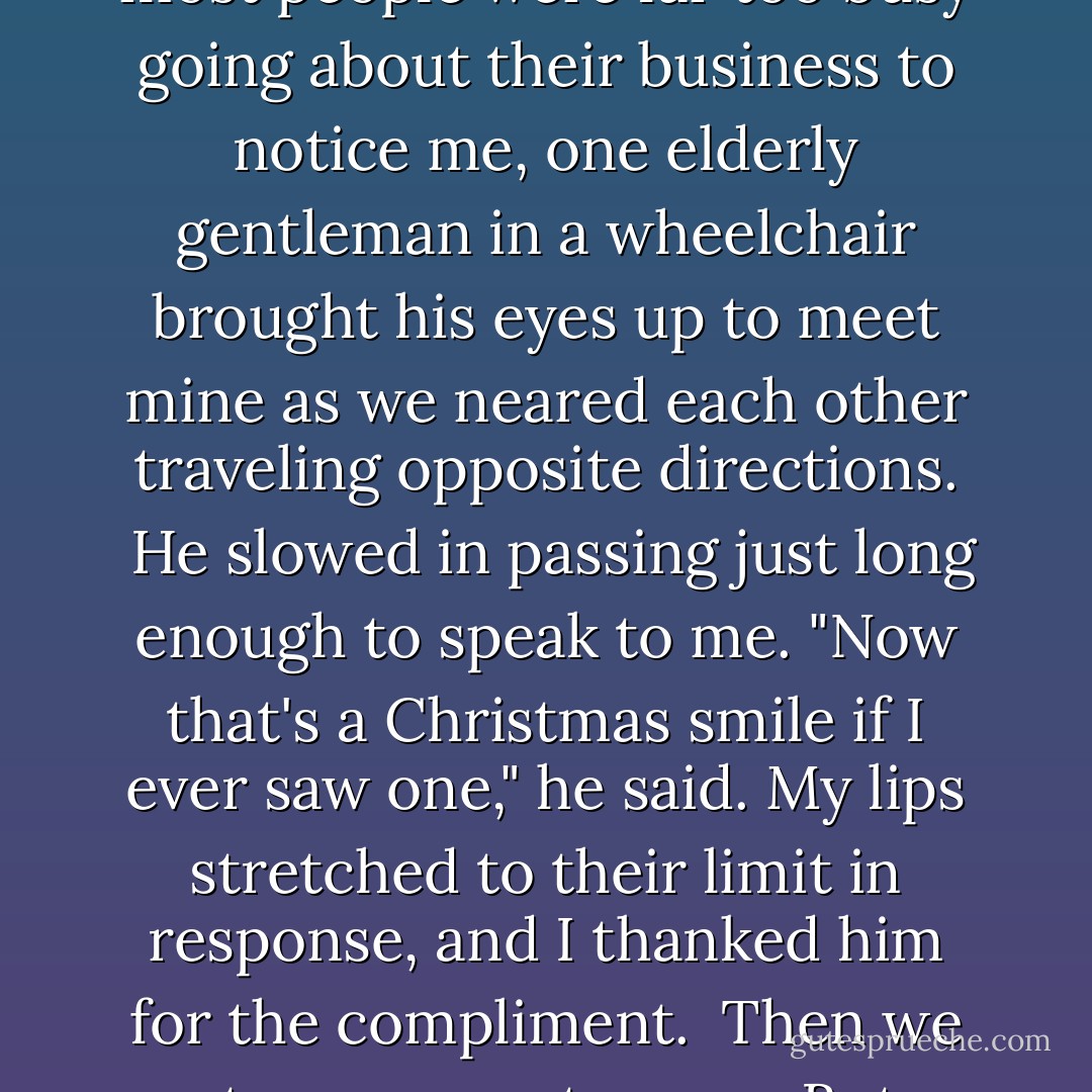 What is the spirit of Christmas, you ask?  Let me give you the answer in a true story...<br />On a cold day in December, feeling especially warm in my heart for no other reason than it was the holiday season, I walked through the store sporting a big grin on my face.  Though most people were far too busy going about their business to notice me, one elderly gentleman in a wheelchair brought his eyes up to meet mine as we neared each other traveling opposite directions.  He slowed in passing just long enough to speak to me.<br />"Now that's a Christmas smile if I ever saw one," he said.<br />My lips stretched to their limit in response, and I thanked him for the compliment.  Then we went our separate ways. But, as I thought about the man and how sweetly he'd touched me, I realized something simply wonderful!  In that brief, passing interaction we'd exchanged heartfelt gifts!<br />And that, my friend, is the spirit of Christ~mas.  - Richelle E. Goodrich