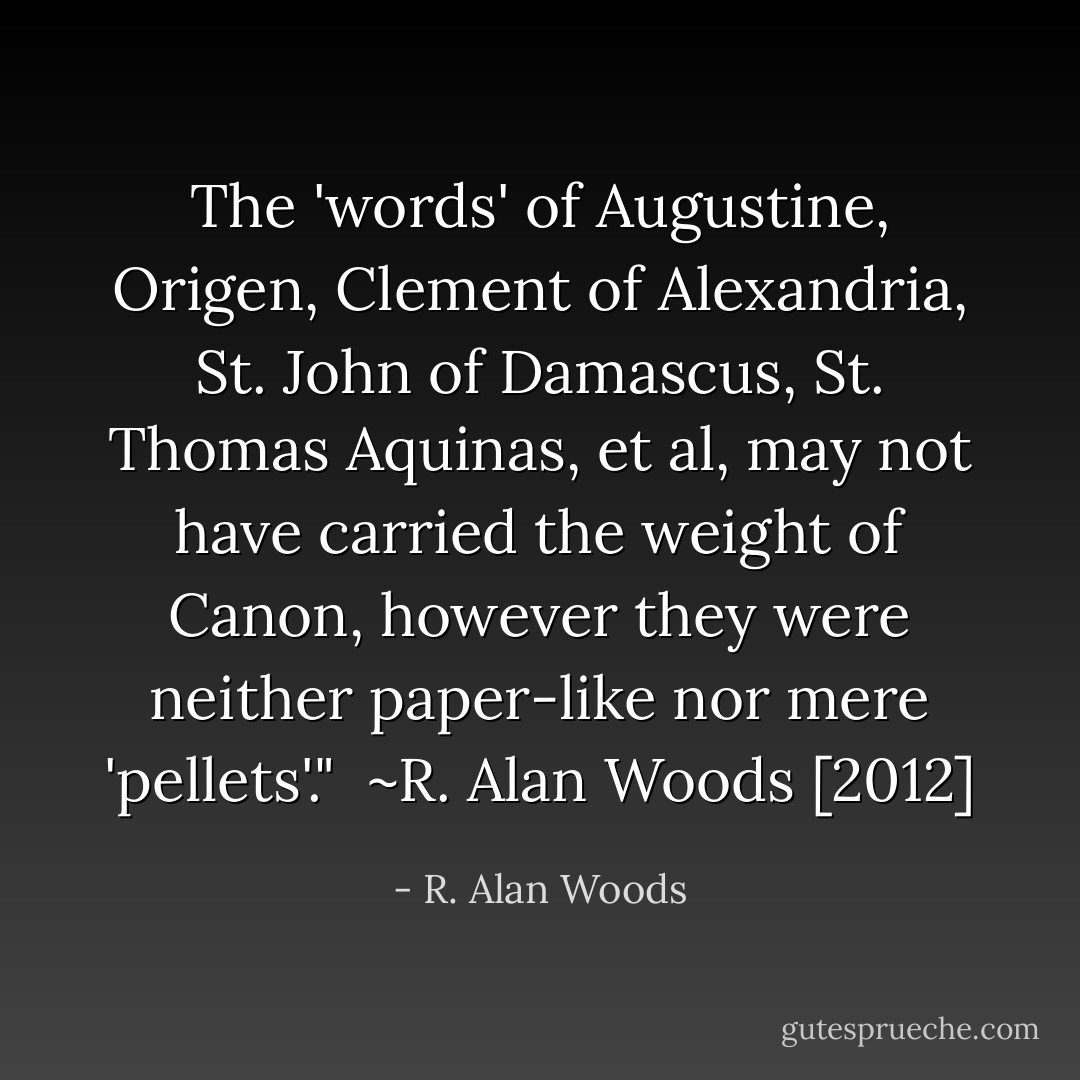 The 'words' of Augustine, Origen, Clement of Alexandria, St. John of Damascus, St. Thomas Aquinas, et al, may not have carried the weight of Canon, however they were neither paper-like nor mere 'pellets'."<br /><br />~R. Alan Woods [2012] - R. Alan Woods