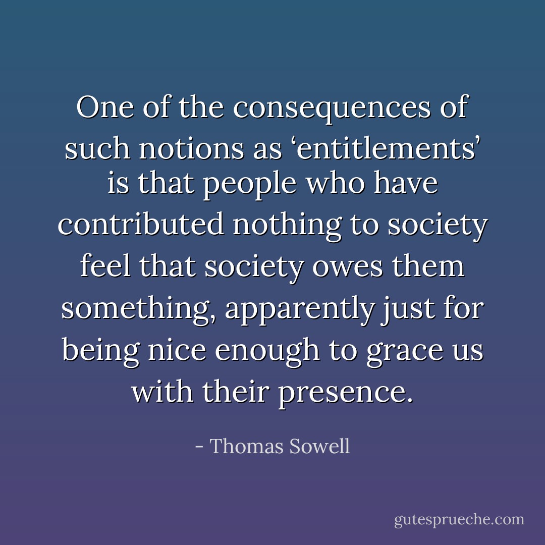 One of the consequences of such notions as ‘entitlements’ is that people who have contributed nothing to society feel that society owes them something, apparently just for being nice enough to grace us with their presence. - Thomas Sowell