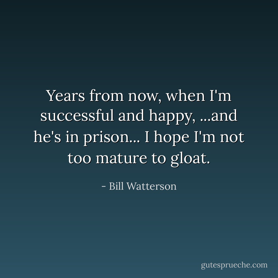 Years from now, when I'm successful and happy, ...and he's in prison... I hope I'm not too mature to gloat. - Bill Watterson