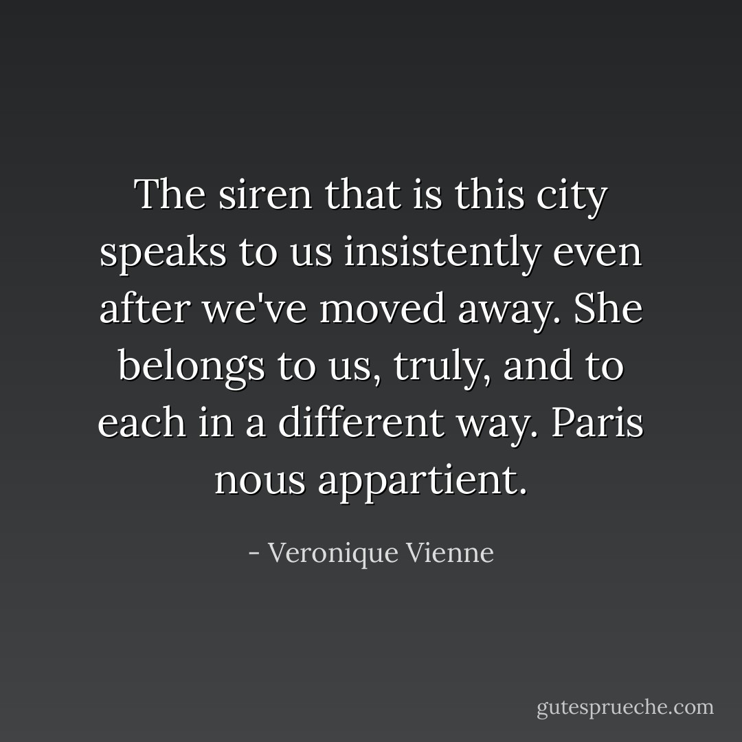 The siren that is this city speaks to us insistently even after we've moved away. She belongs to us, truly, and to each in a different way. Paris nous appartient. - Veronique Vienne
