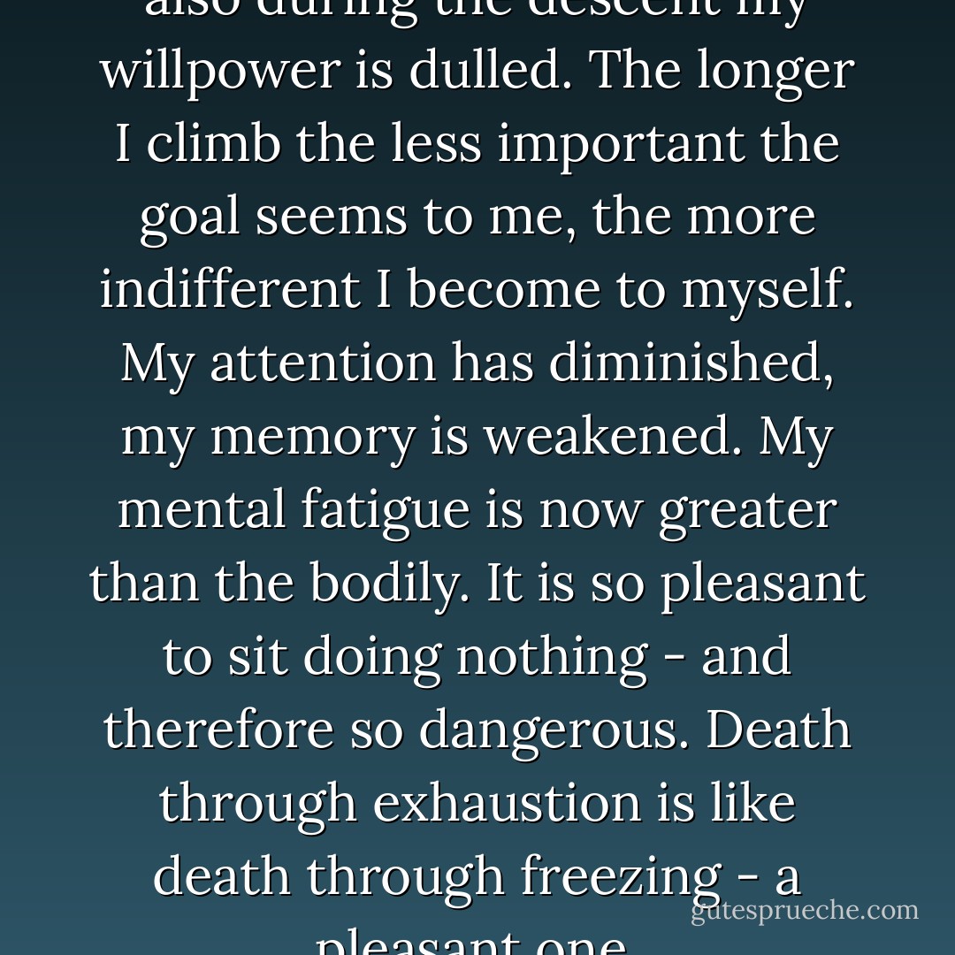 Not only during the ascent, but also during the descent my willpower is dulled. The longer I climb the less important the goal<br />seems to me, the more indifferent I become to myself. My attention<br />has diminished, my memory is weakened. My mental fatigue is now<br />greater than the bodily. It is so pleasant to sit doing nothing - and therefore so dangerous. Death through exhaustion is like death<br />through freezing - a pleasant one. - Reinhold Messner