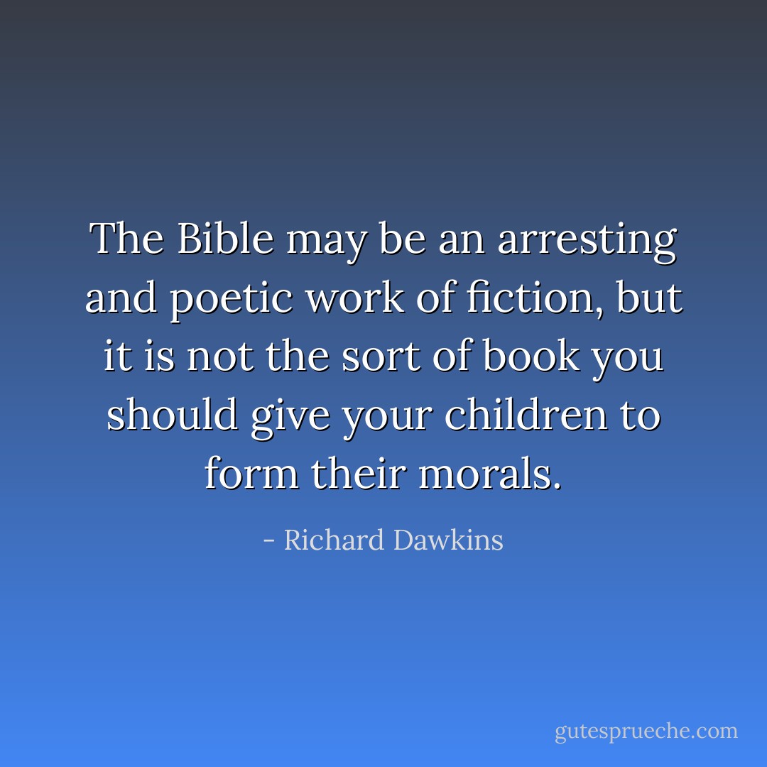 The Bible may be an arresting and<br />poetic work of fiction, but it is not the sort of book you should give<br />your children to form their morals. - Richard Dawkins