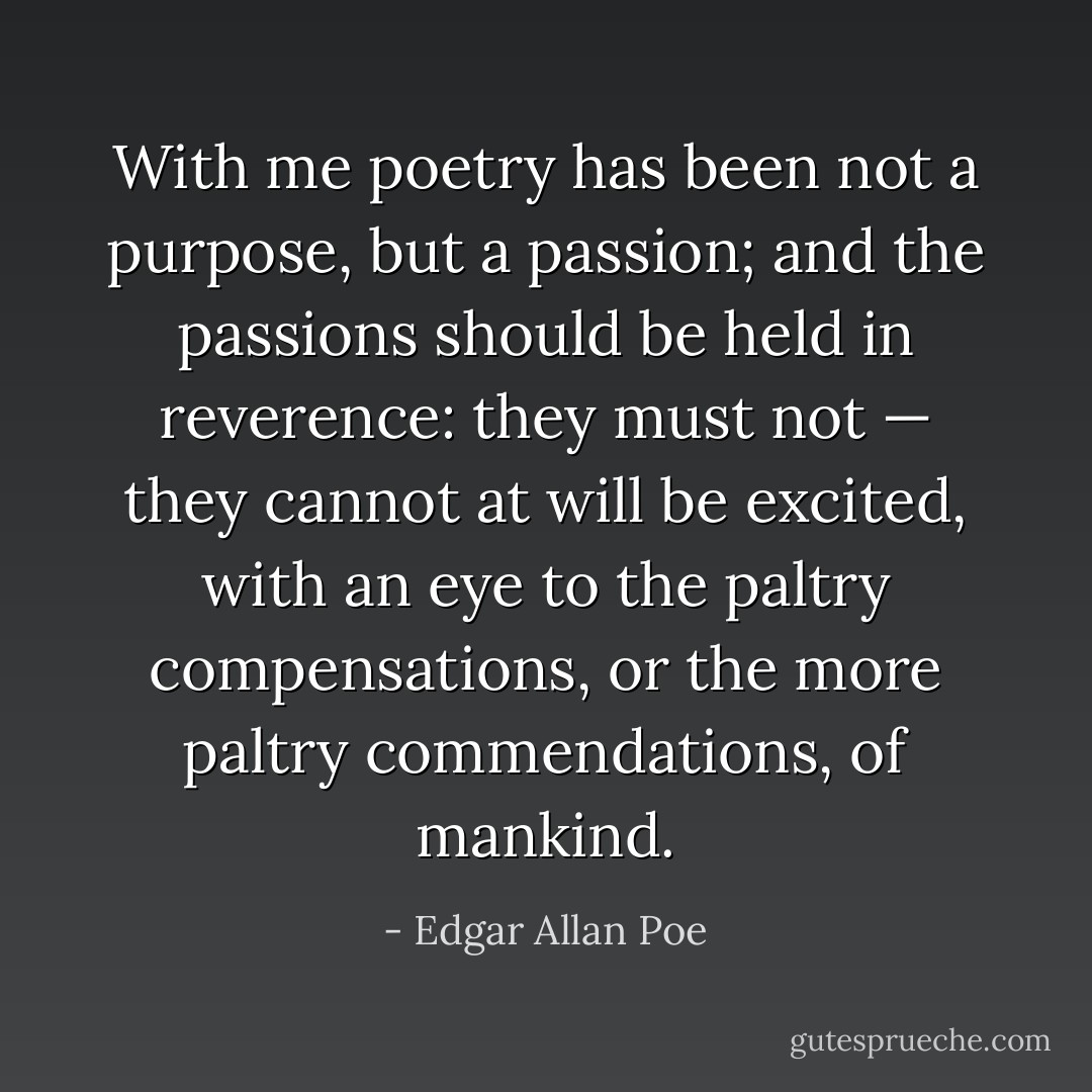 With me poetry has been not a purpose, but a passion; and the passions should be held in reverence: they must not — they cannot at will be excited, with an eye to the paltry compensations, or the more paltry commendations, of mankind. - Edgar Allan Poe