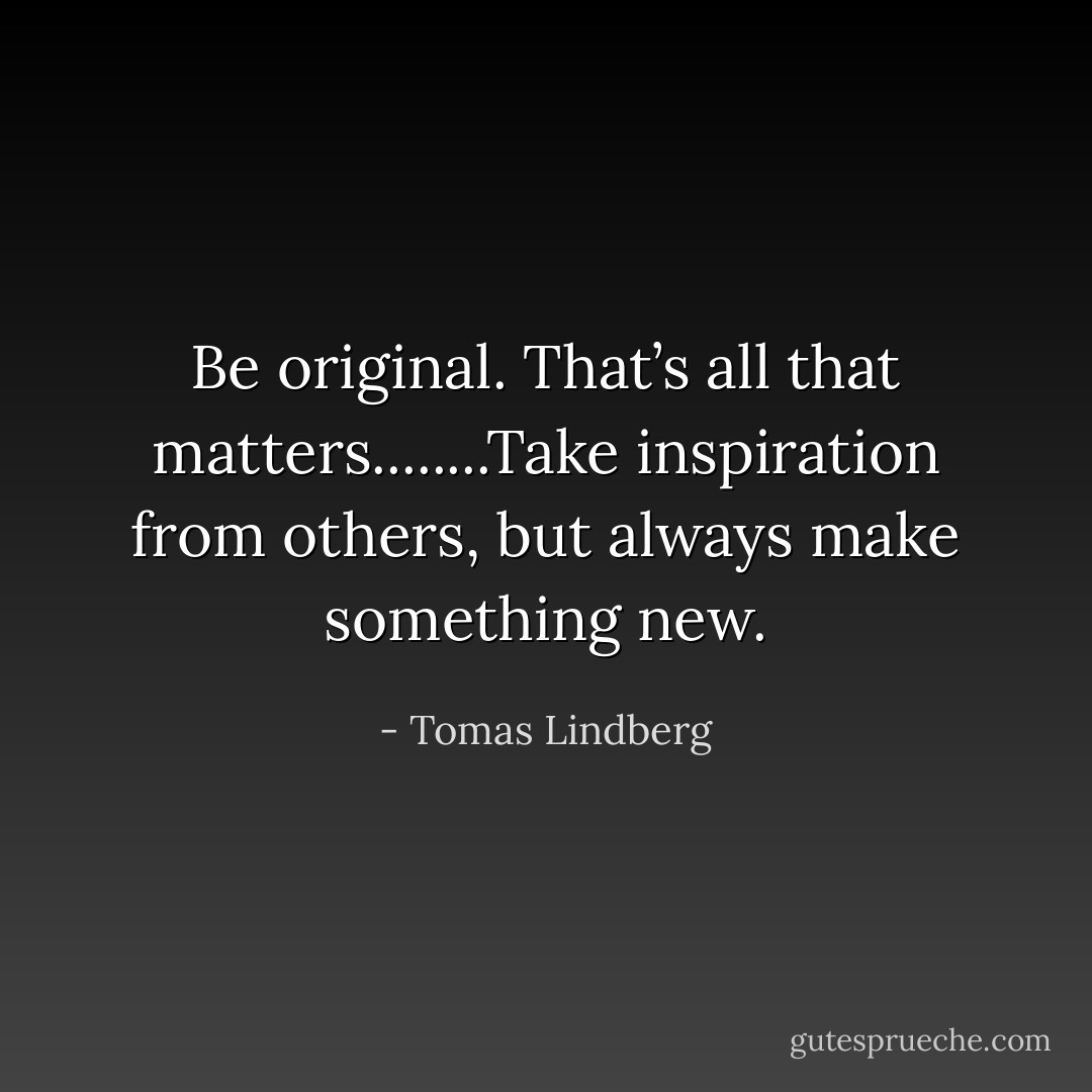 Be original. That’s all that matters........Take inspiration from others, but always make something new. - Tomas Lindberg