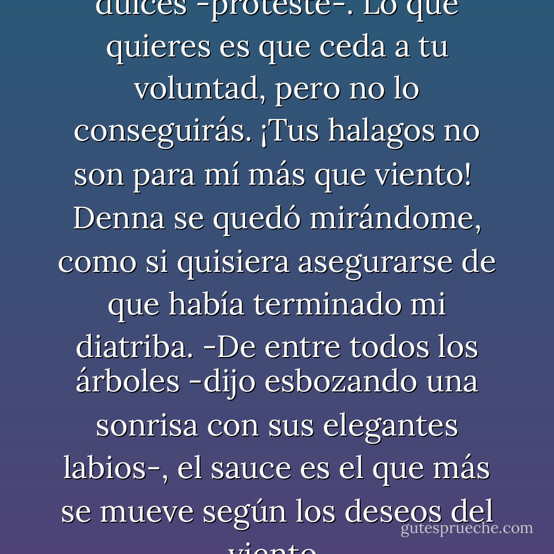 -No me digas palabras tan dulces -protesté-. Lo que quieres es que ceda a tu voluntad, pero no lo conseguirás. ¡Tus halagos no son para mí más que viento!<br /> Denna se quedó mirándome, como si quisiera asegurarse de que había terminado mi diatriba.<br />-De entre todos los árboles -dijo esbozando una sonrisa con sus elegantes labios-, el sauce es el que más se mueve según los deseos del viento. - Patrick Rothfuss