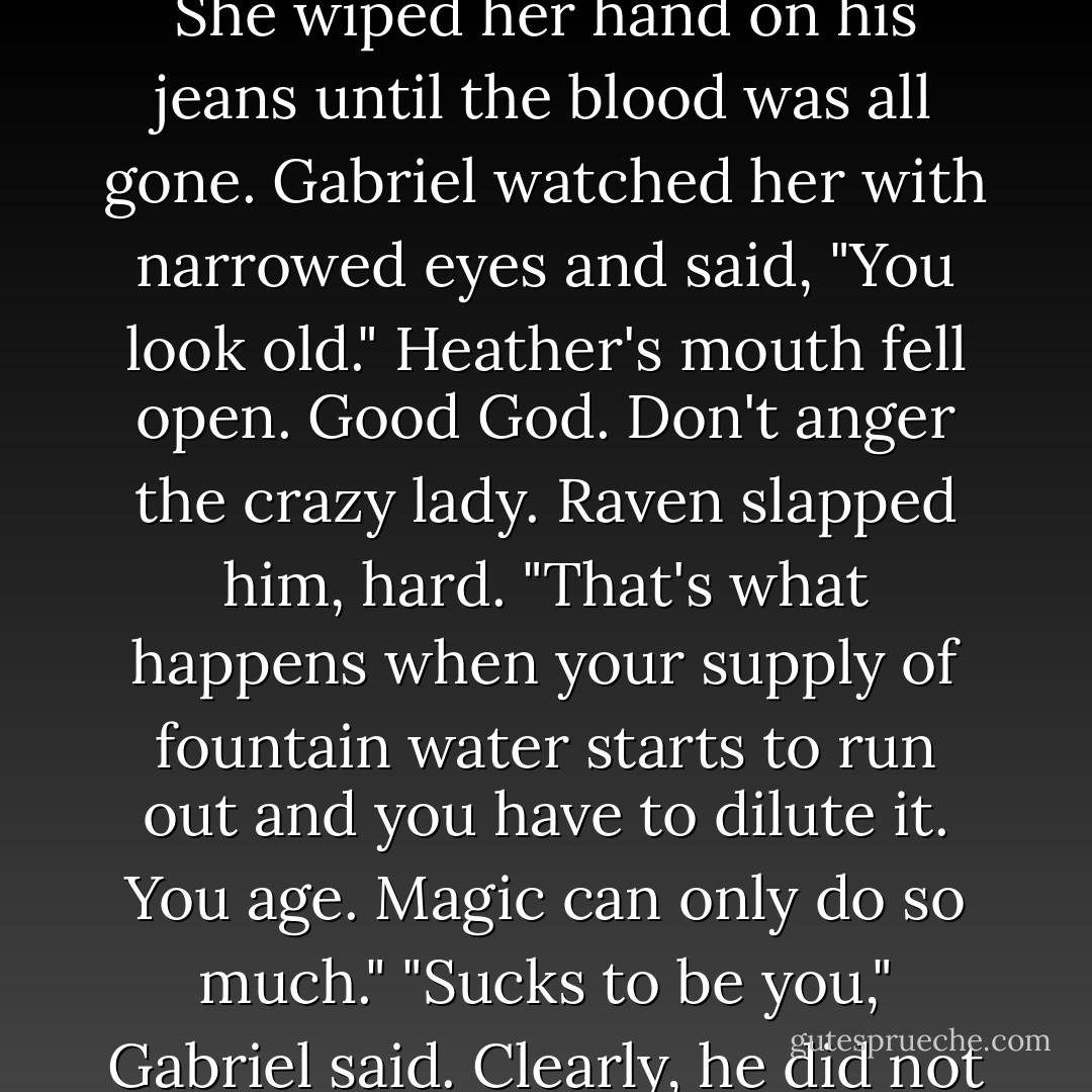 Raven made a face at the blood that now stained her fingertips. She wiped her hand on his jeans until the blood was all gone.<br />Gabriel watched her with narrowed eyes and said, "You look <i>old</i>."<br />Heather's mouth fell open.<br /><i>Good God. Don't anger the crazy lady.</i><br />Raven slapped him, hard. "That's what happens when your supply of fountain water starts to run out and you have to dilute it. You <i>age</i>. Magic can only do so much."<br />"Sucks to be you," Gabriel said.<br />Clearly, he did not value his life. - Chelsea Fine
