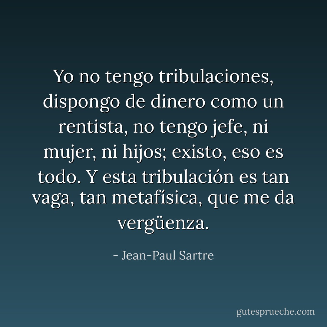 Yo no tengo tribulaciones, dispongo de dinero como un rentista, no tengo jefe, ni mujer, ni hijos; existo, eso es todo. Y esta tribulación es tan vaga, tan metafísica, que me da vergüenza. - Jean-Paul Sartre