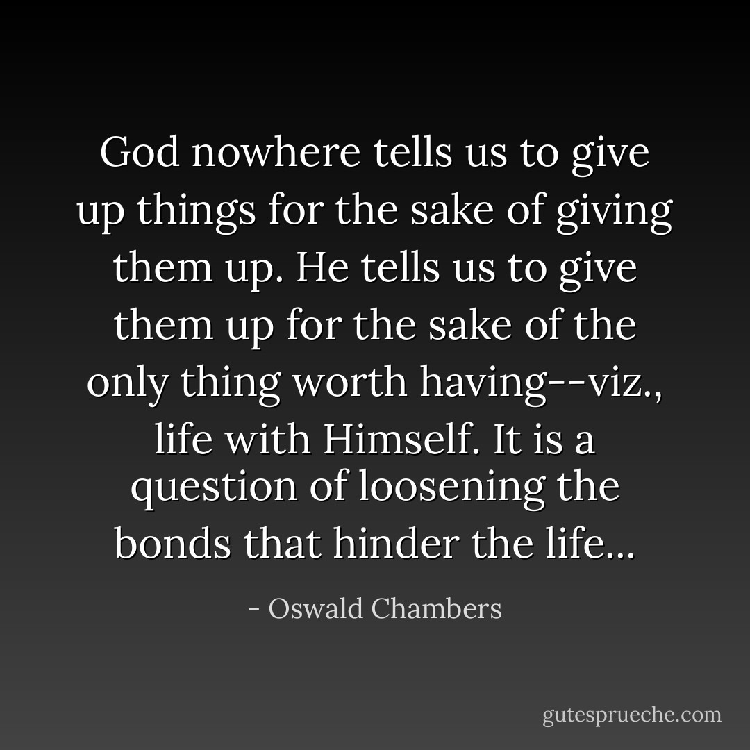 God nowhere tells us to give up things for the sake of giving them up. He tells us to give them up for the sake of the only thing worth having--viz., life with Himself. It is a question of loosening the bonds that hinder the life... - Oswald Chambers