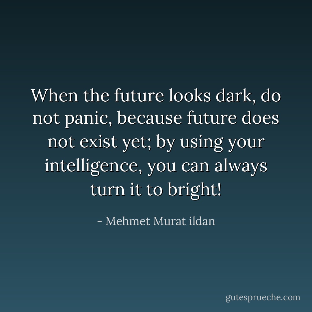 When the future looks dark, do not panic, because future does not exist yet; by using your intelligence, you can always turn it to bright! - Mehmet Murat ildan