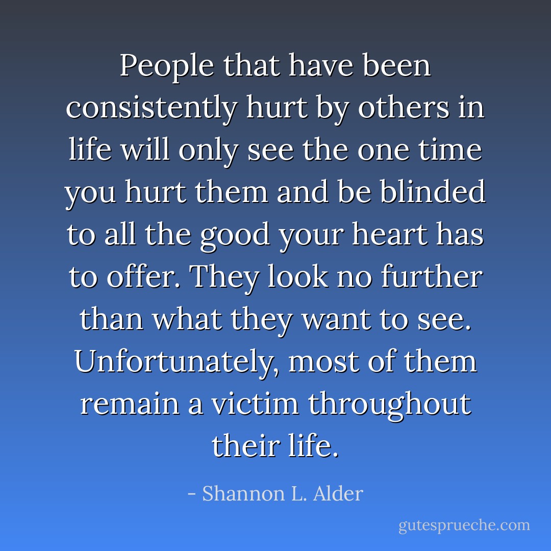 People that have been consistently hurt by others in life will only see the one time you hurt them and be blinded to all the good your heart has to offer. They look no further than what they want to see. Unfortunately, most of them remain a victim throughout their life. - Shannon L. Alder