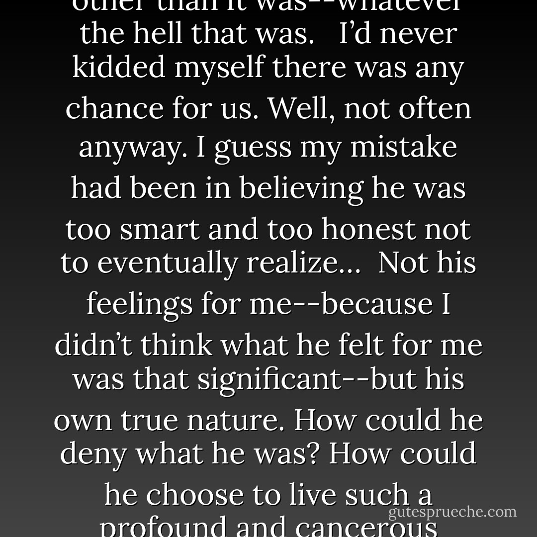 He was right. I knew the score. He’d never pretended it was other than it was--whatever the hell that was. <br /><br />I’d never kidded myself there was any chance for us. Well, not often anyway.<br />I guess my mistake had been in believing he was too smart and too honest not to eventually realize…<br /><br />Not his feelings for me--because I didn’t think what he felt for me was that significant--but his own true nature. How could he deny what he was? How could he choose to live such a profound and cancerous deception? - Josh Lanyon