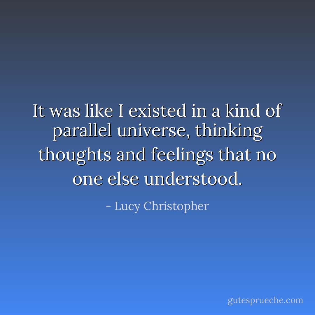 It was like I existed in a kind of parallel universe, thinking thoughts and feelings that no one else understood. - Lucy Christopher