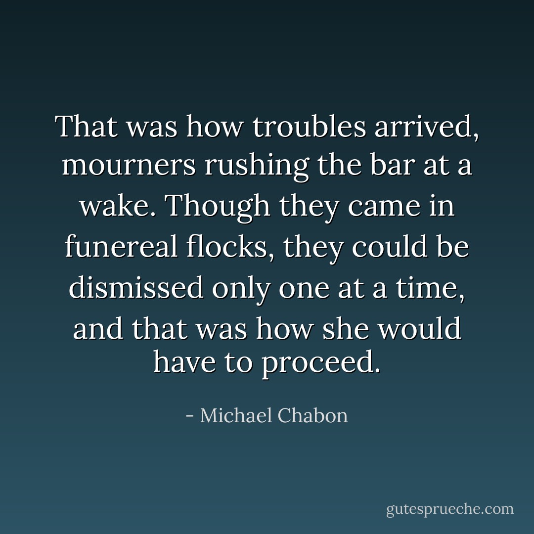 That was how troubles arrived, mourners rushing the bar at a wake. Though they came in funereal flocks, they could be dismissed only one at a time, and that was how she would have to proceed. - Michael Chabon