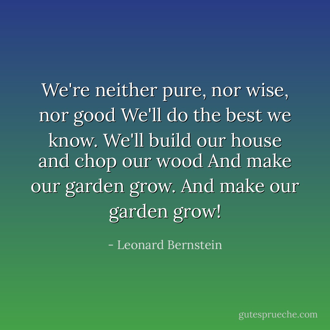 We're neither pure, nor wise, nor good<br />We'll do the best we know.<br />We'll build our house and chop our wood<br />And make our garden grow.<br />And make our garden grow! - Leonard Bernstein