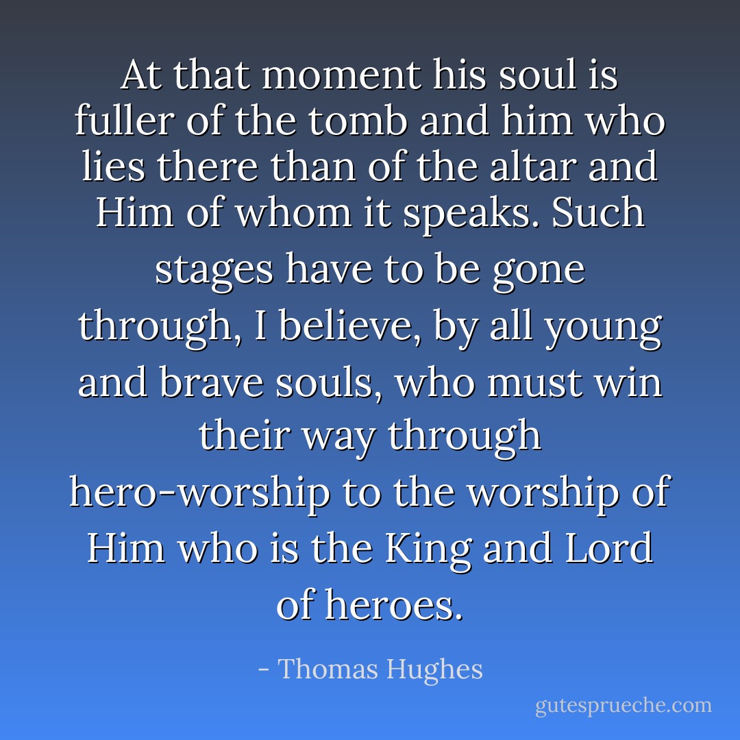 At that moment his soul is fuller of the tomb and him who lies there than of the altar and Him of whom it speaks. Such stages have to be gone through, I believe, by all young and brave souls, who must win their way through hero-worship to the worship of Him who is the King and Lord of heroes. - Thomas Hughes