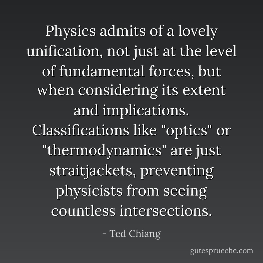 Physics admits of a lovely unification, not just at the level of fundamental forces, but when considering its extent and implications. Classifications like "optics" or "thermodynamics" are just straitjackets, preventing physicists from seeing countless intersections. - Ted Chiang