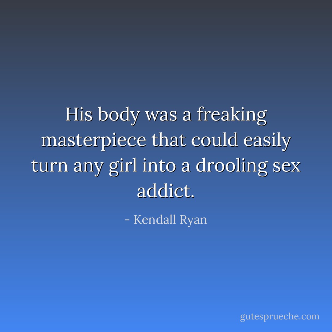 His body was a freaking masterpiece that could easily turn any girl into a drooling sex addict. - Kendall Ryan