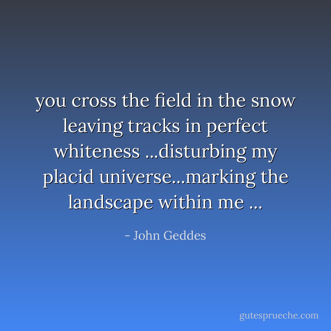 you cross the field in the snow leaving tracks in perfect whiteness ...disturbing my placid universe...marking the landscape within me ... - John Geddes