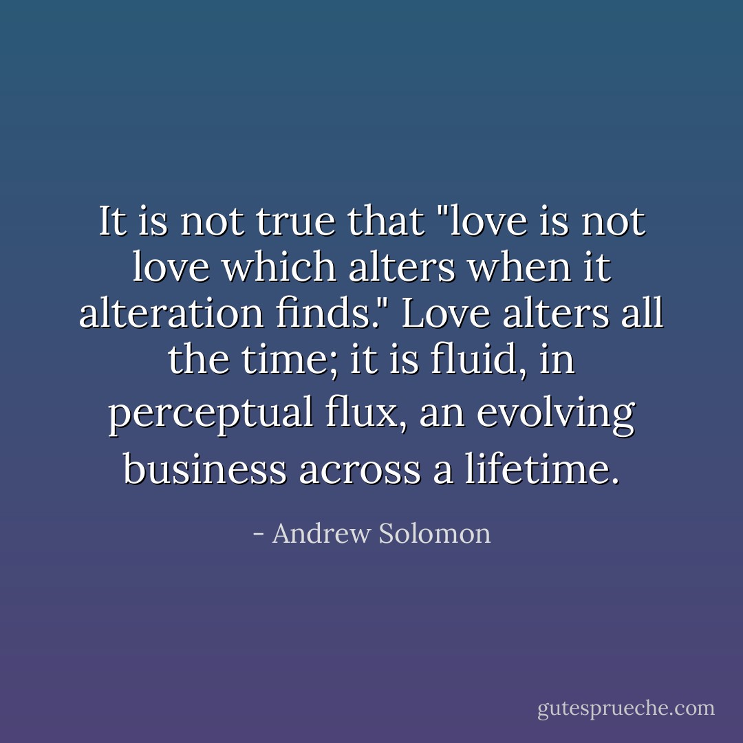 It is not true that "love is not love which alters when it alteration finds." Love alters all the time; it is fluid, in perceptual flux, an evolving business across a lifetime. - Andrew Solomon