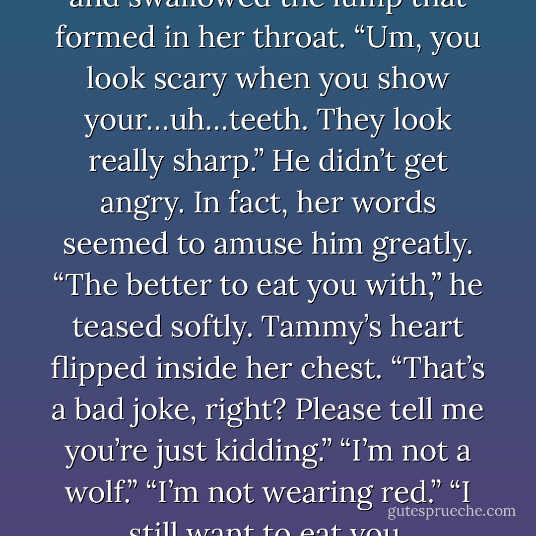 She stared at his sharp teeth and swallowed the lump<br />that formed in her throat. “Um, you look scary when you<br />show your…uh…teeth. They look really sharp.”<br />He didn’t get angry. In fact, her words seemed to<br />amuse him greatly. “The better to eat you with,” he<br />teased softly.<br />Tammy’s heart flipped inside her chest. “That’s a bad<br />joke, right? Please tell me you’re just kidding.”<br />“I’m not a wolf.”<br />“I’m not wearing red.”<br />“I still want to eat you. - Laurann Dohner