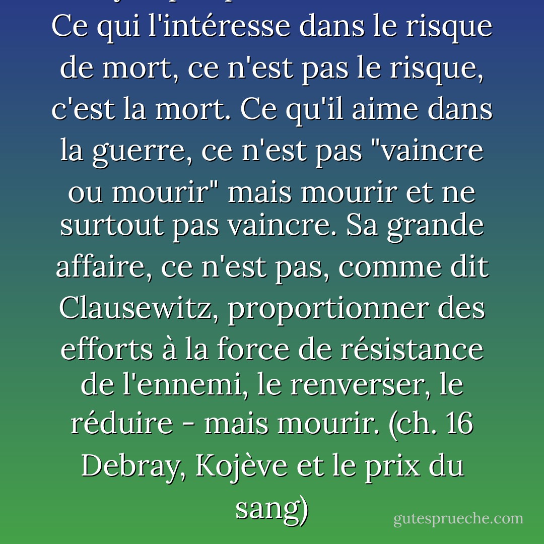 N"ayez pas peur du kamikaze.<br />Ce qui l'intéresse dans le risque de mort, ce n'est pas le risque, c'est la mort. Ce qu'il aime dans la guerre, ce n'est pas "vaincre ou mourir" mais mourir et ne surtout pas vaincre.<br />Sa grande affaire, ce n'est pas, comme dit Clausewitz, proportionner des efforts à la force de résistance de l'ennemi, le renverser, le réduire - mais mourir.<br />(ch. 16 Debray, Kojève et le prix du sang) - Bernard-Henri Lévy