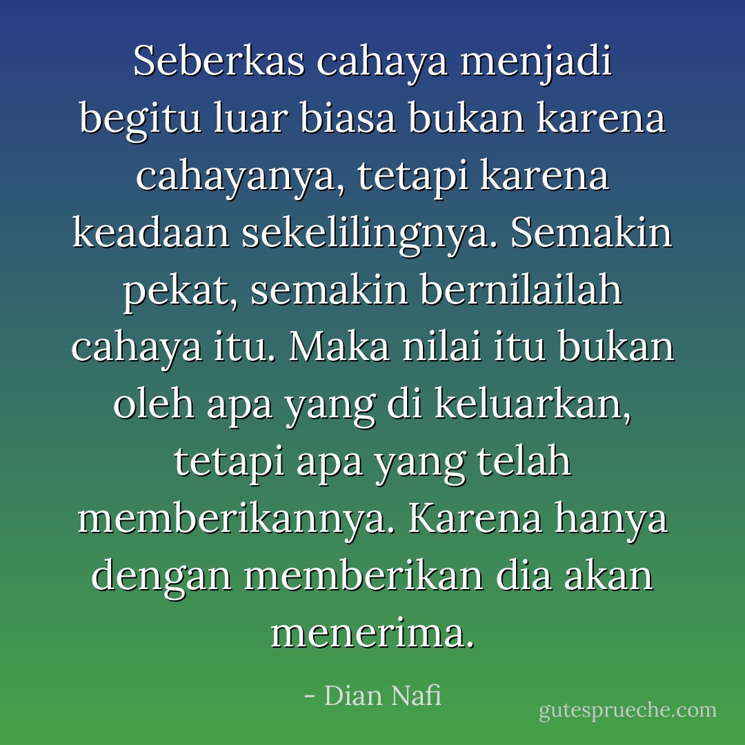 Seberkas cahaya menjadi begitu luar biasa bukan karena cahayanya, tetapi karena keadaan sekelilingnya. Semakin pekat, semakin bernilailah cahaya itu. Maka nilai itu bukan oleh apa yang di keluarkan, tetapi apa yang telah memberikannya. Karena hanya dengan memberikan dia akan menerima. - Dian Nafi